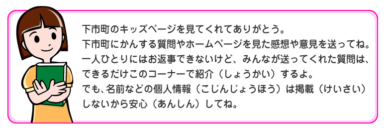 下市町のキッズページを見てくれてありがとう。
下市町にかんする質問やホームページを見た感想や意見を送ってね。
一人ひとりにはお返事できないけど、みんなが送ってくれた質問は、
できるだけこのコーナーで紹介（しょうかい）するよ。
でも、名前などの個人情報（こじんじょうほう）は掲載（けいさい）しないから安心（あんしん）してね。